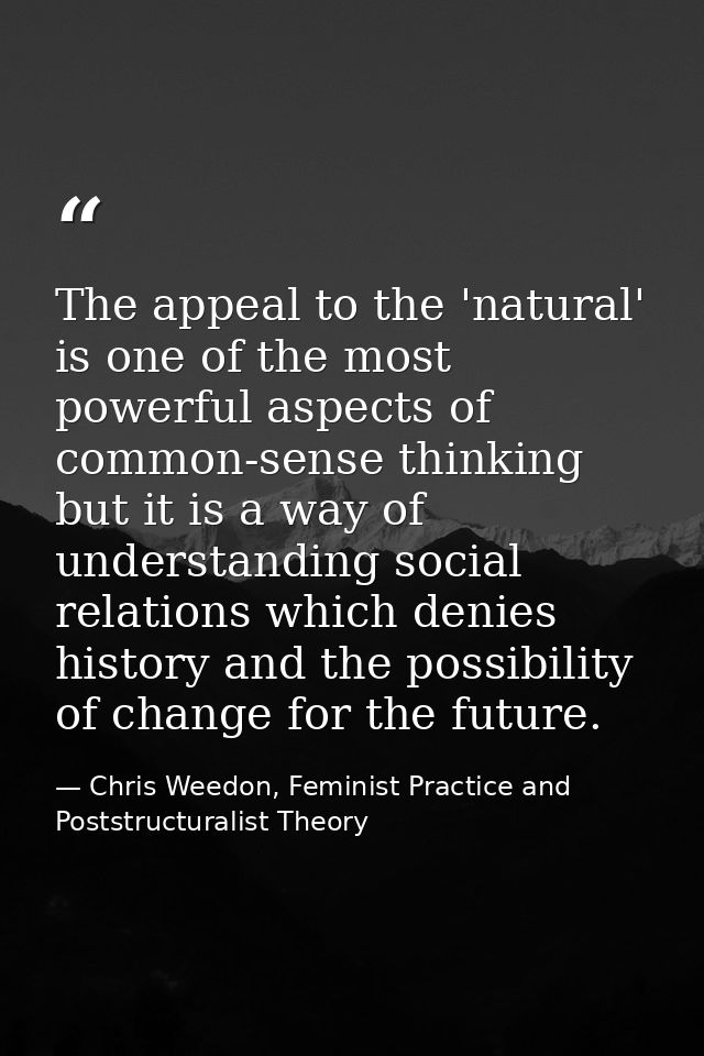 The appeal to the 'natural' is one of the most powerful aspects of common-sense thinking but it is a way of understandin — Chris Weedon, Feminist Practice and Poststructuralist Theory