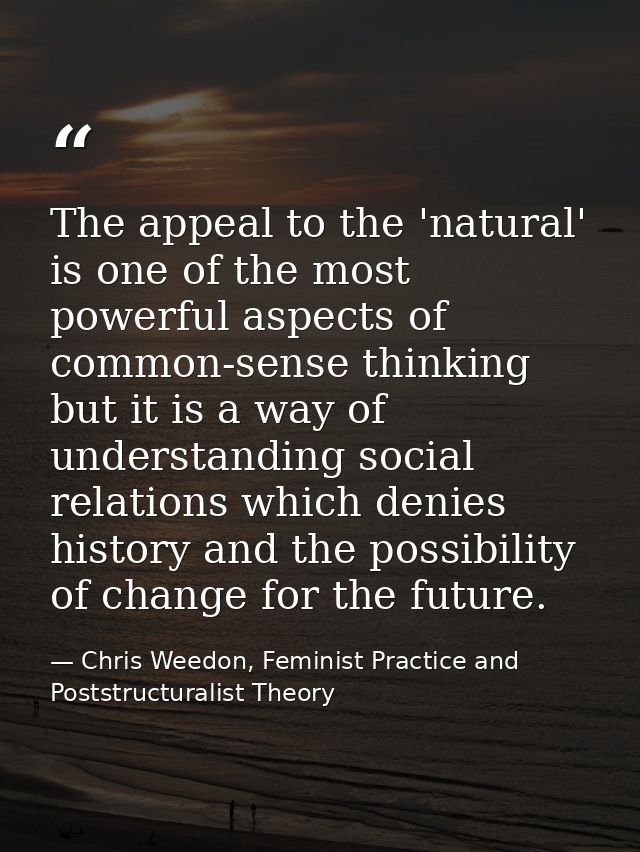 The appeal to the 'natural' is one of the most powerful aspects of common-sense thinking but it is a way of understandin — Chris Weedon, Feminist Practice and Poststructuralist Theory