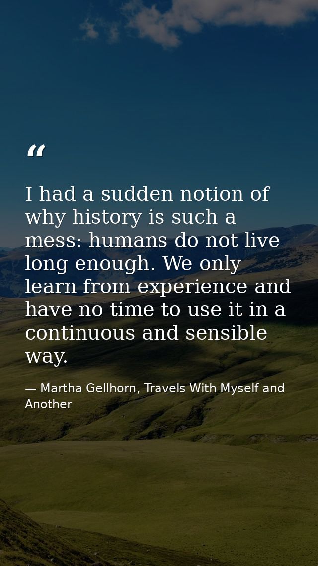 I had a sudden notion of why history is such a mess: humans do not live long enough. We only learn from experience and h — Martha Gellhorn, Travels With Myself and Another