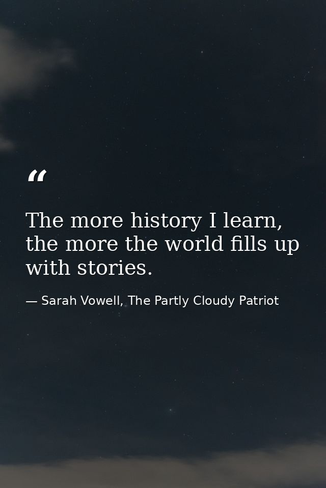 The more history I learn, the more the world fills up with stories. — Sarah Vowell, The Partly Cloudy Patriot