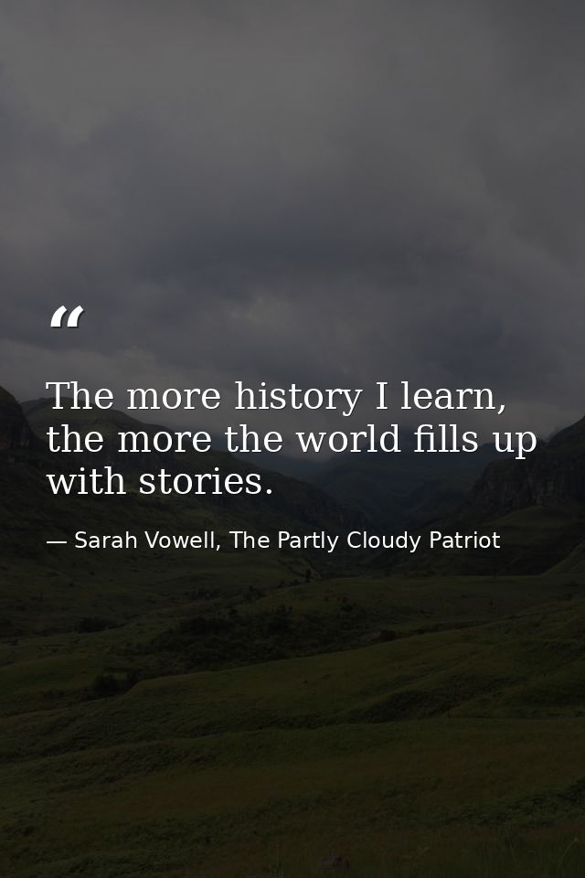 The more history I learn, the more the world fills up with stories. — Sarah Vowell, The Partly Cloudy Patriot