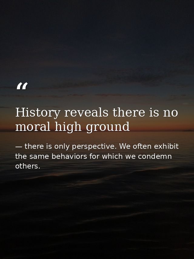 History reveals there is no moral high ground — there is only perspective. We often exhibit the same behaviors for which we condemn others.