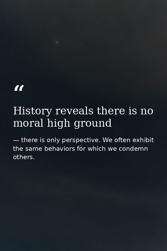 History reveals there is no moral high ground — there is only perspective. We often exhibit the same behaviors for which we condemn others.