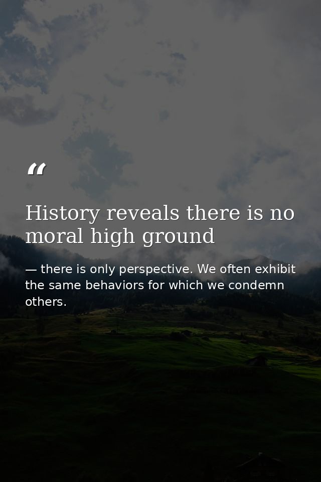 History reveals there is no moral high ground — there is only perspective. We often exhibit the same behaviors for which we condemn others.