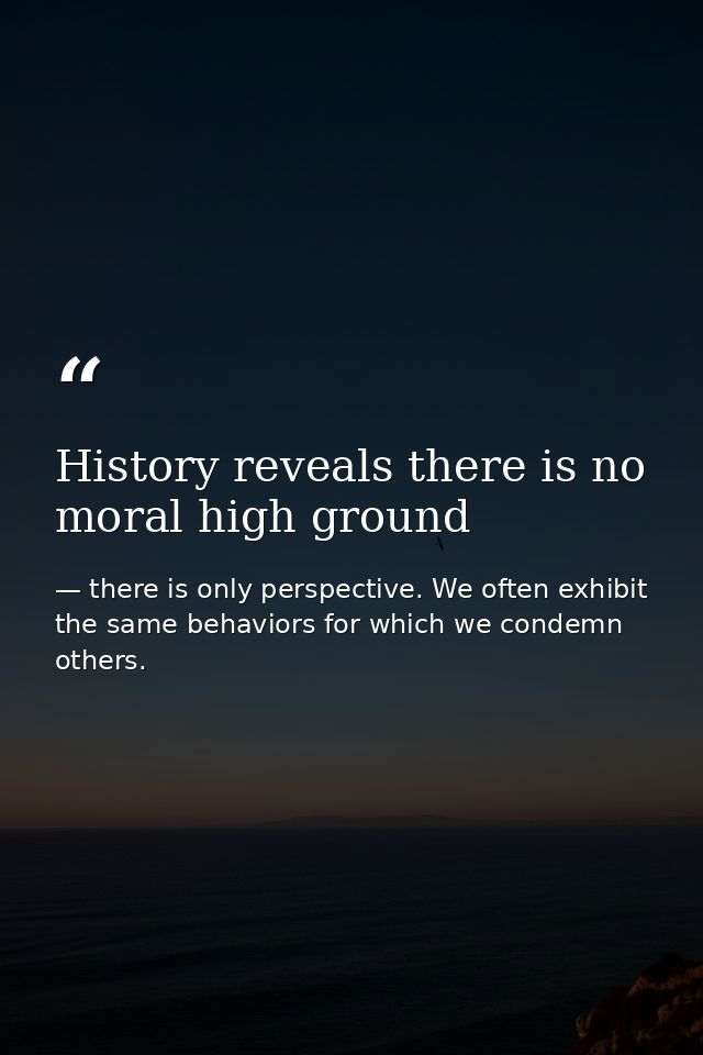 History reveals there is no moral high ground — there is only perspective. We often exhibit the same behaviors for which we condemn others.