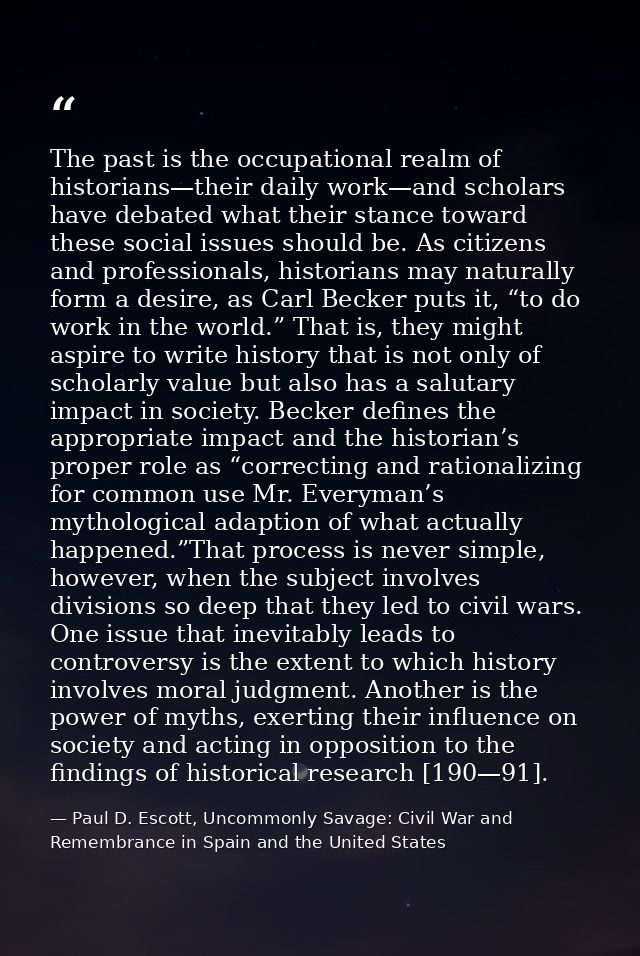 The past is the occupational realm of historians—their daily work—and scholars have debated what their stance toward the — Paul D. Escott, Uncommonly Savage: Civil War and Remembrance in Spain and the United States