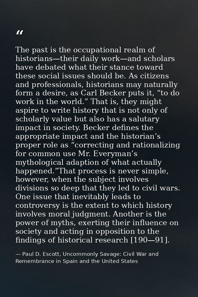 The past is the occupational realm of historians—their daily work—and scholars have debated what their stance toward the — Paul D. Escott, Uncommonly Savage: Civil War and Remembrance in Spain and the United States