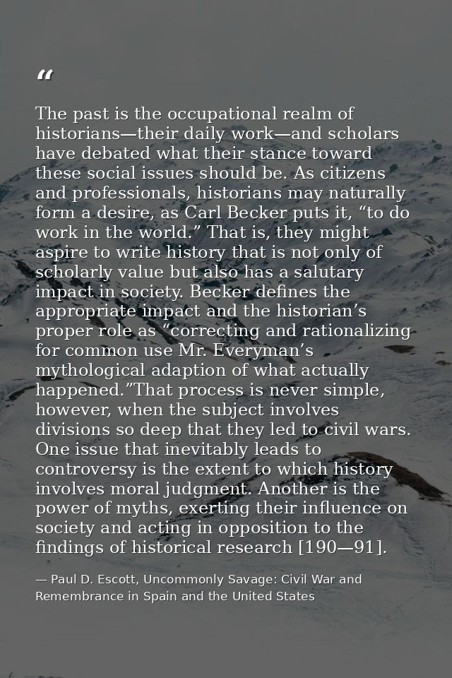 The past is the occupational realm of historians—their daily work—and scholars have debated what their stance toward the — Paul D. Escott, Uncommonly Savage: Civil War and Remembrance in Spain and the United States