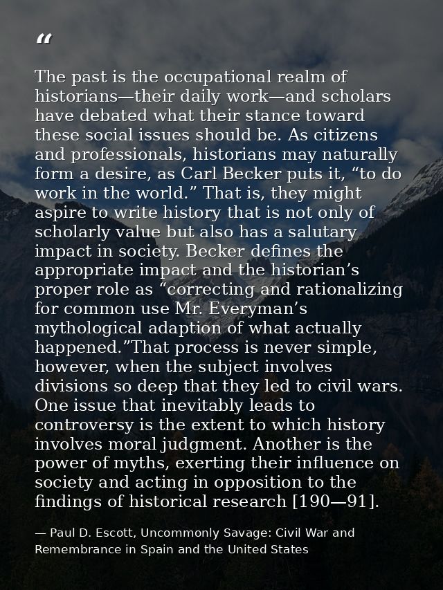 The past is the occupational realm of historians—their daily work—and scholars have debated what their stance toward the — Paul D. Escott, Uncommonly Savage: Civil War and Remembrance in Spain and the United States