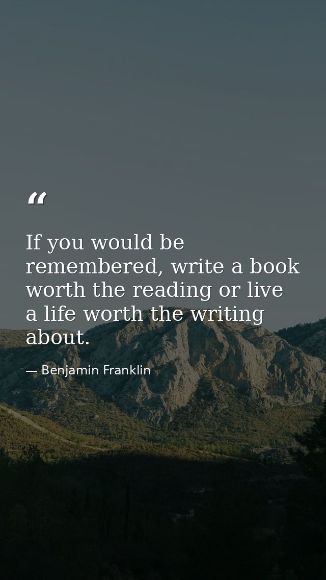 If you would be remembered, write a book worth the reading or live a life worth the writing about. — Benjamin Franklin