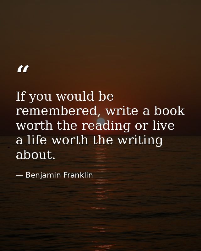 If you would be remembered, write a book worth the reading or live a life worth the writing about. — Benjamin Franklin