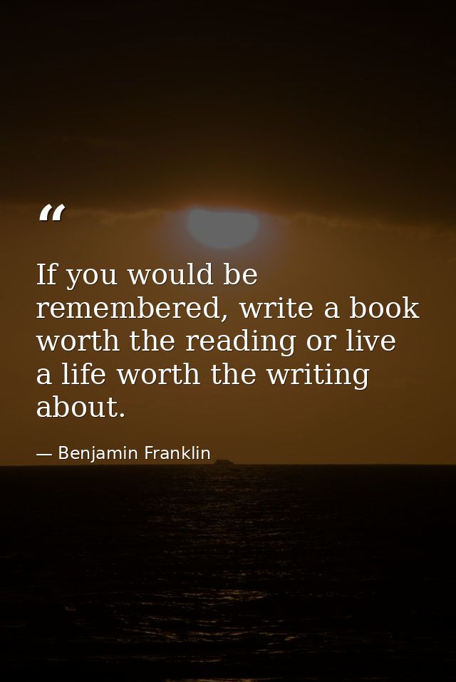 If you would be remembered, write a book worth the reading or live a life worth the writing about. — Benjamin Franklin