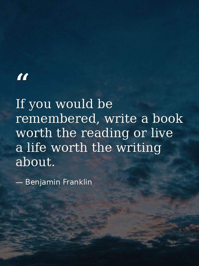 If you would be remembered, write a book worth the reading or live a life worth the writing about. — Benjamin Franklin