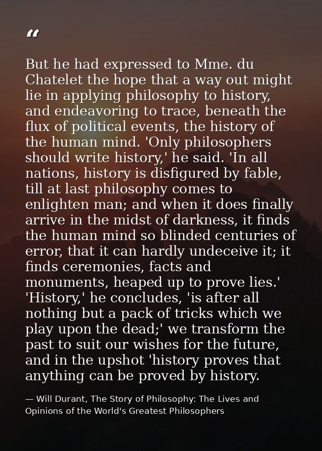 But he had expressed to Mme. du Chatelet the hope that a way out might lie in applying philosophy to history, and endeav — Will Durant, The Story of Philosophy: The Lives and Opinions of the World's Greatest Philosophers