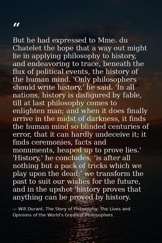 But he had expressed to Mme. du Chatelet the hope that a way out might lie in applying philosophy to history, and endeav — Will Durant, The Story of Philosophy: The Lives and Opinions of the World's Greatest Philosophers