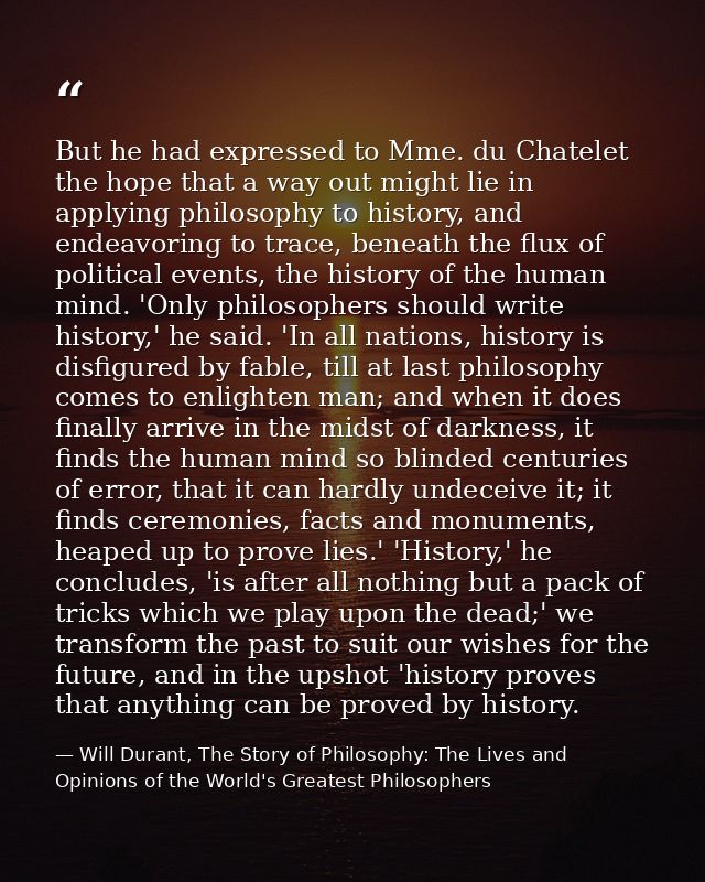 But he had expressed to Mme. du Chatelet the hope that a way out might lie in applying philosophy to history, and endeav — Will Durant, The Story of Philosophy: The Lives and Opinions of the World's Greatest Philosophers