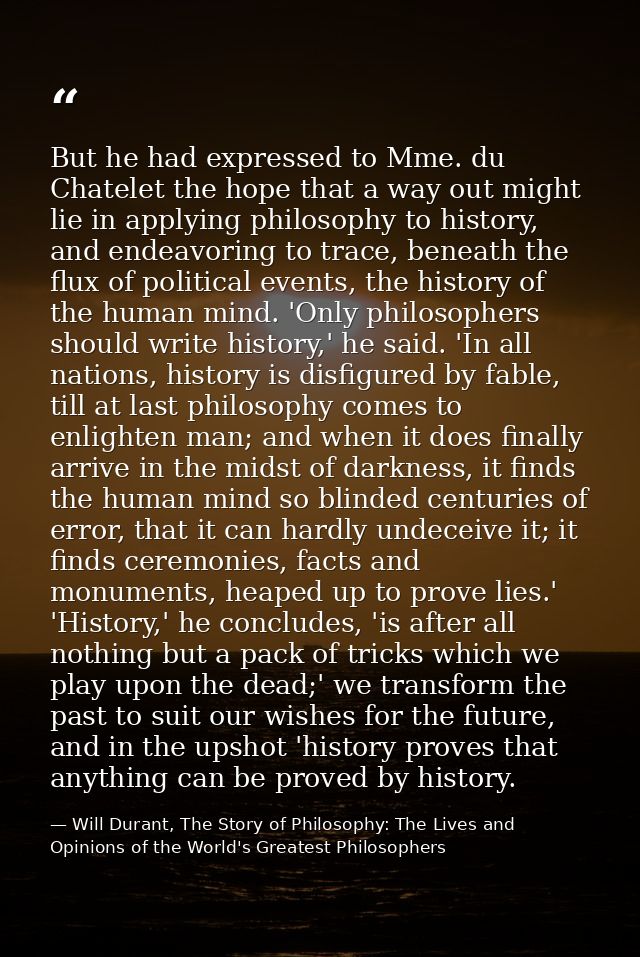 But he had expressed to Mme. du Chatelet the hope that a way out might lie in applying philosophy to history, and endeav — Will Durant, The Story of Philosophy: The Lives and Opinions of the World's Greatest Philosophers