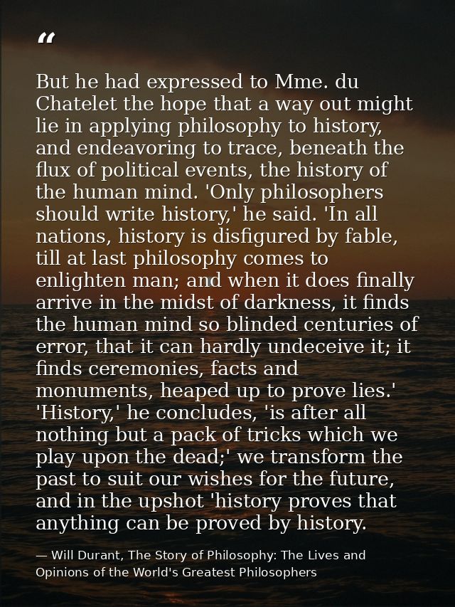 But he had expressed to Mme. du Chatelet the hope that a way out might lie in applying philosophy to history, and endeav — Will Durant, The Story of Philosophy: The Lives and Opinions of the World's Greatest Philosophers