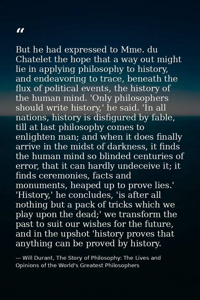 But he had expressed to Mme. du Chatelet the hope that a way out might lie in applying philosophy to history, and endeav — Will Durant, The Story of Philosophy: The Lives and Opinions of the World's Greatest Philosophers