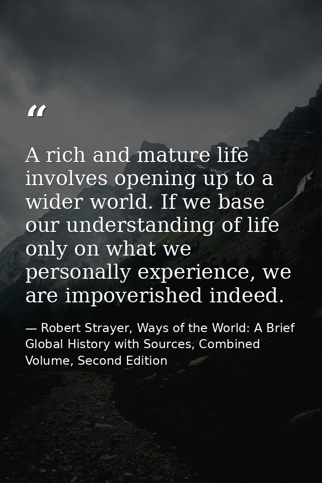 A rich and mature life involves opening up to a wider world. If we base our understanding of life only on what we person — Robert Strayer, Ways of the World: A Brief Global History with Sources, Combined Volume, Second Edition