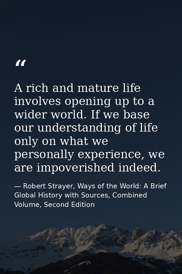 A rich and mature life involves opening up to a wider world. If we base our understanding of life only on what we person — Robert Strayer, Ways of the World: A Brief Global History with Sources, Combined Volume, Second Edition