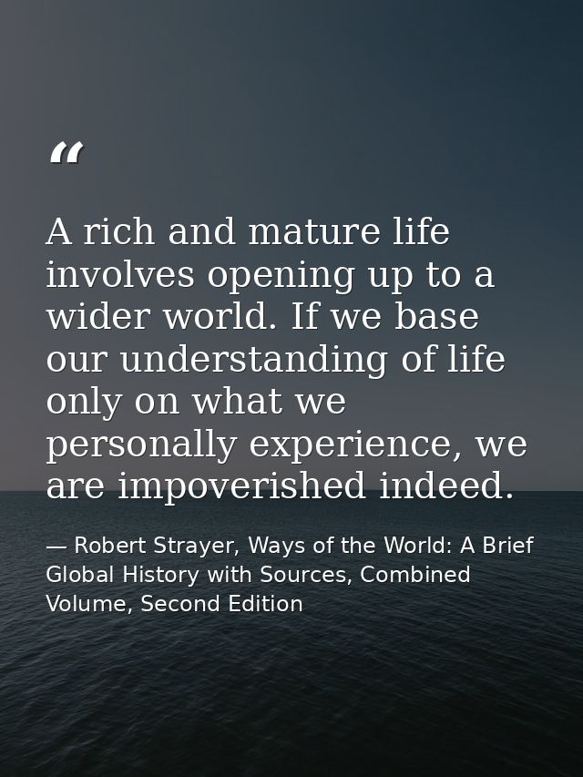 A rich and mature life involves opening up to a wider world. If we base our understanding of life only on what we person — Robert Strayer, Ways of the World: A Brief Global History with Sources, Combined Volume, Second Edition