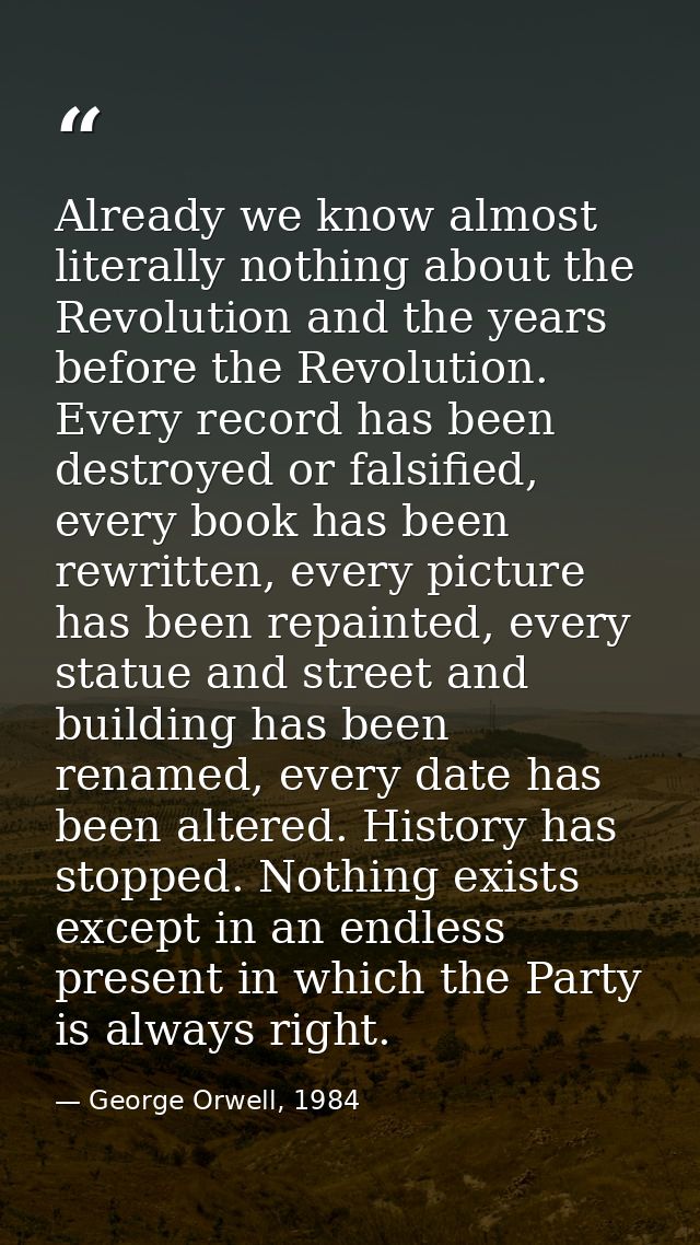 Already we know almost literally nothing about the Revolution and the years before the Revolution. Every record has been — George Orwell, 1984