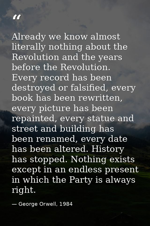 Already we know almost literally nothing about the Revolution and the years before the Revolution. Every record has been — George Orwell, 1984