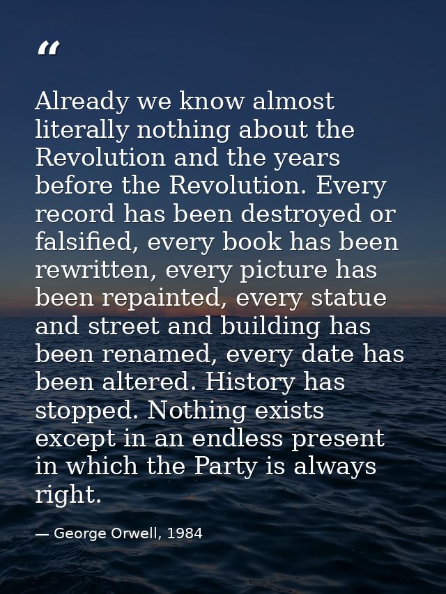 Already we know almost literally nothing about the Revolution and the years before the Revolution. Every record has been — George Orwell, 1984
