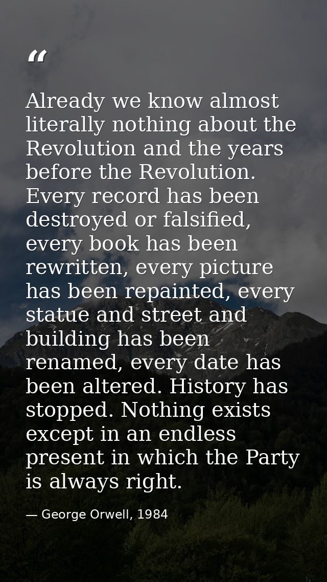 Already we know almost literally nothing about the Revolution and the years before the Revolution. Every record has been — George Orwell, 1984