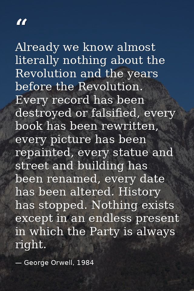 Already we know almost literally nothing about the Revolution and the years before the Revolution. Every record has been — George Orwell, 1984