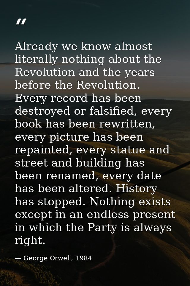 Already we know almost literally nothing about the Revolution and the years before the Revolution. Every record has been — George Orwell, 1984
