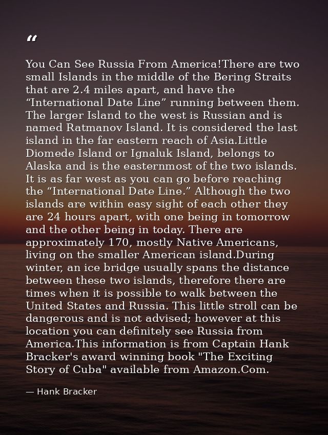 You Can See Russia From America!There are two small Islands in the middle of the Bering Straits that are 2.4 miles apart — Hank Bracker