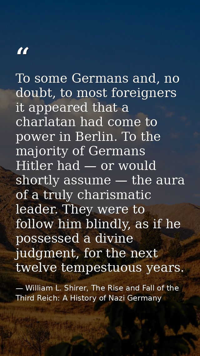 To some Germans and, no doubt, to most foreigners it appeared that a charlatan had come to power in Berlin. To the major — William L. Shirer, The Rise and Fall of the Third Reich: A History of Nazi Germany