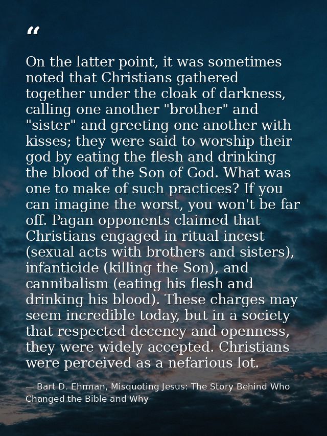 On the latter point, it was sometimes noted that Christians gathered together under the cloak of darkness, calling one a — Bart D. Ehrman, Misquoting Jesus: The Story Behind Who Changed the Bible and Why
