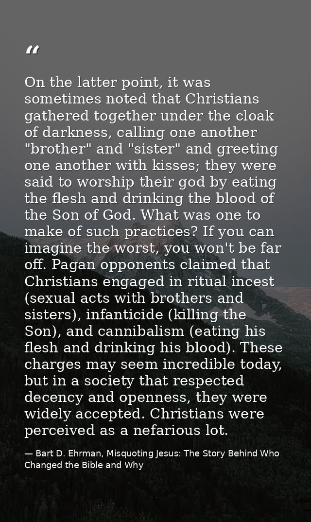 On the latter point, it was sometimes noted that Christians gathered together under the cloak of darkness, calling one a — Bart D. Ehrman, Misquoting Jesus: The Story Behind Who Changed the Bible and Why