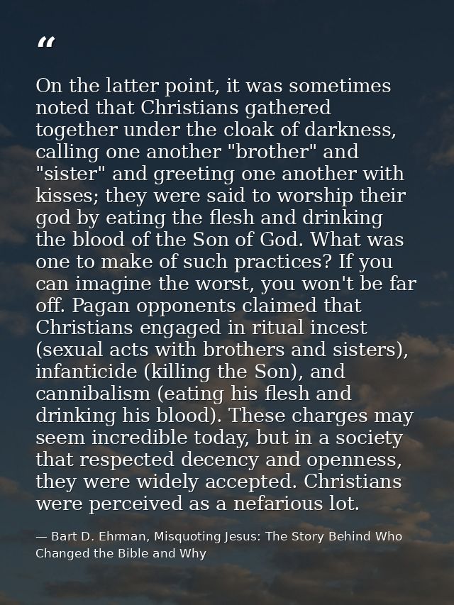 On the latter point, it was sometimes noted that Christians gathered together under the cloak of darkness, calling one a — Bart D. Ehrman, Misquoting Jesus: The Story Behind Who Changed the Bible and Why