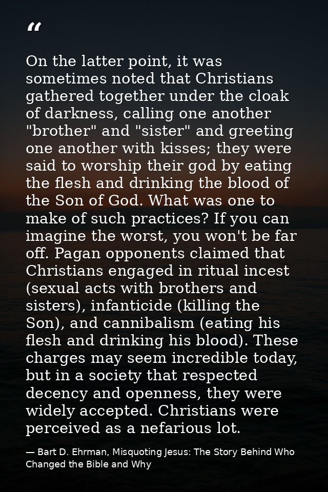 On the latter point, it was sometimes noted that Christians gathered together under the cloak of darkness, calling one a — Bart D. Ehrman, Misquoting Jesus: The Story Behind Who Changed the Bible and Why