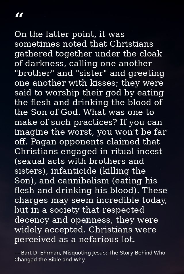 On the latter point, it was sometimes noted that Christians gathered together under the cloak of darkness, calling one a — Bart D. Ehrman, Misquoting Jesus: The Story Behind Who Changed the Bible and Why