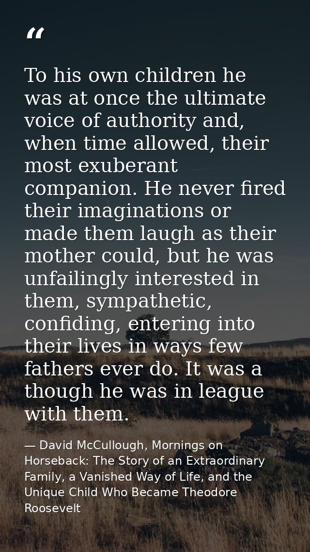 To his own children he was at once the ultimate voice of authority and, when time allowed, their most exuberant companio — David McCullough, Mornings on Horseback: The Story of an Extraordinary Family, a Vanished Way of Life, and the Unique Child Who Became Theodore Roosevelt