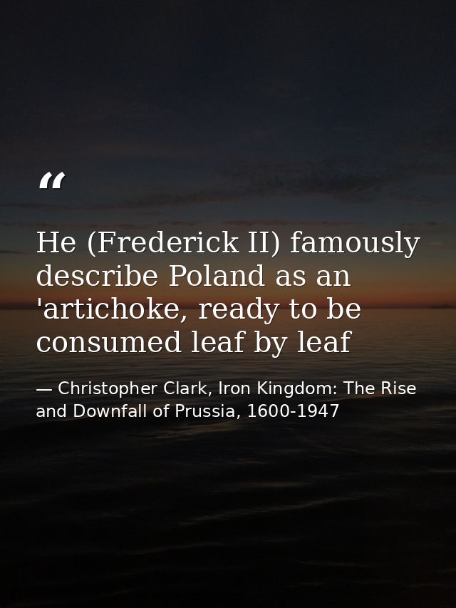 He (Frederick II) famously describe Poland as an 'artichoke, ready to be consumed leaf by leaf — Christopher Clark, Iron Kingdom: The Rise and Downfall of Prussia, 1600-1947