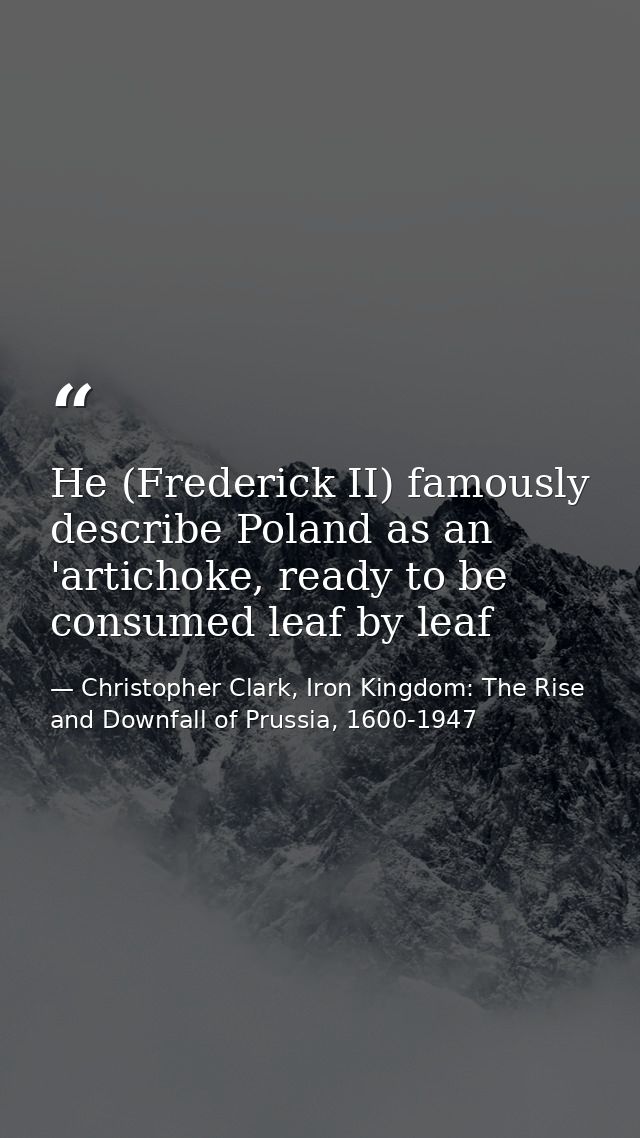He (Frederick II) famously describe Poland as an 'artichoke, ready to be consumed leaf by leaf — Christopher Clark, Iron Kingdom: The Rise and Downfall of Prussia, 1600-1947