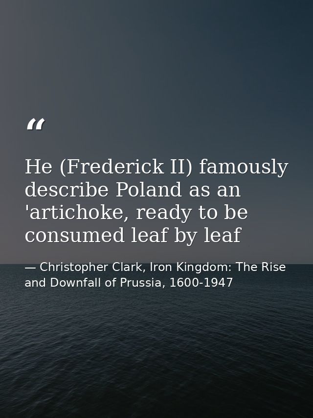 He (Frederick II) famously describe Poland as an 'artichoke, ready to be consumed leaf by leaf — Christopher Clark, Iron Kingdom: The Rise and Downfall of Prussia, 1600-1947