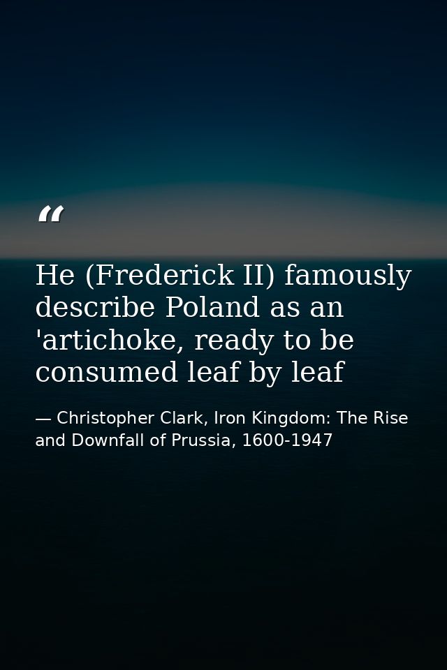 He (Frederick II) famously describe Poland as an 'artichoke, ready to be consumed leaf by leaf — Christopher Clark, Iron Kingdom: The Rise and Downfall of Prussia, 1600-1947