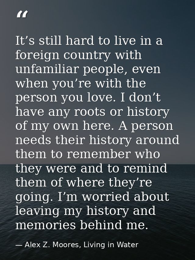It’s still hard to live in a foreign country with unfamiliar people, even when you’re with the person you love. I don’t  — Alex Z. Moores, Living in Water
