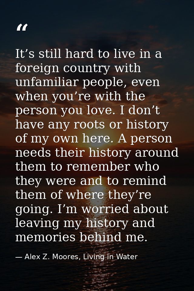 It’s still hard to live in a foreign country with unfamiliar people, even when you’re with the person you love. I don’t  — Alex Z. Moores, Living in Water