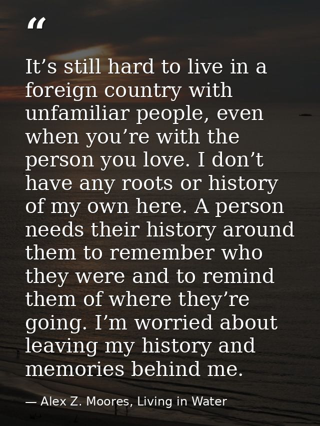 It’s still hard to live in a foreign country with unfamiliar people, even when you’re with the person you love. I don’t  — Alex Z. Moores, Living in Water