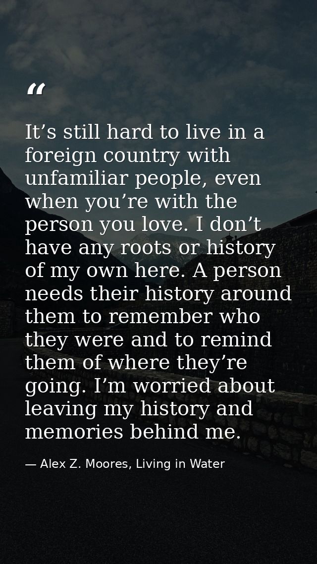 It’s still hard to live in a foreign country with unfamiliar people, even when you’re with the person you love. I don’t  — Alex Z. Moores, Living in Water