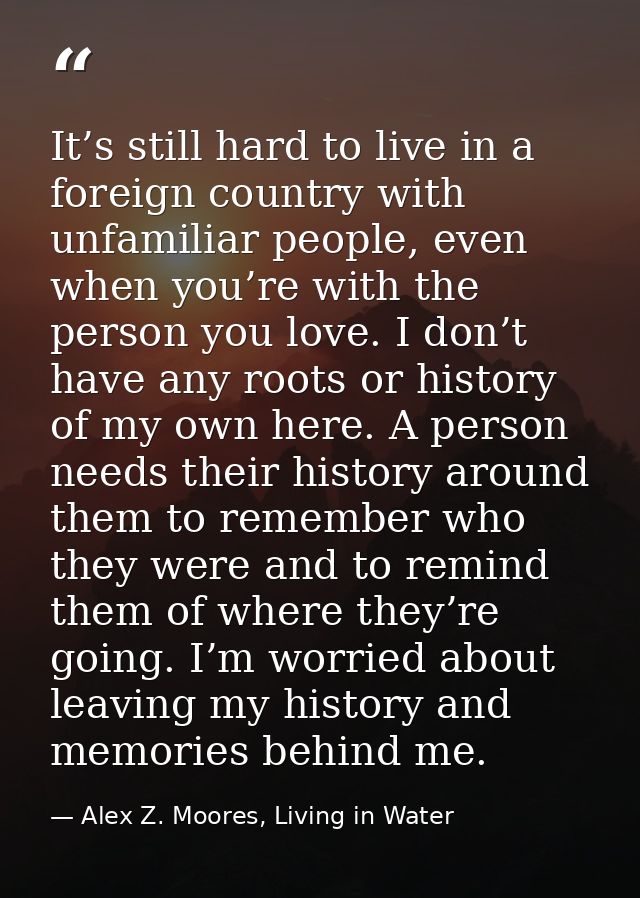 It’s still hard to live in a foreign country with unfamiliar people, even when you’re with the person you love. I don’t  — Alex Z. Moores, Living in Water