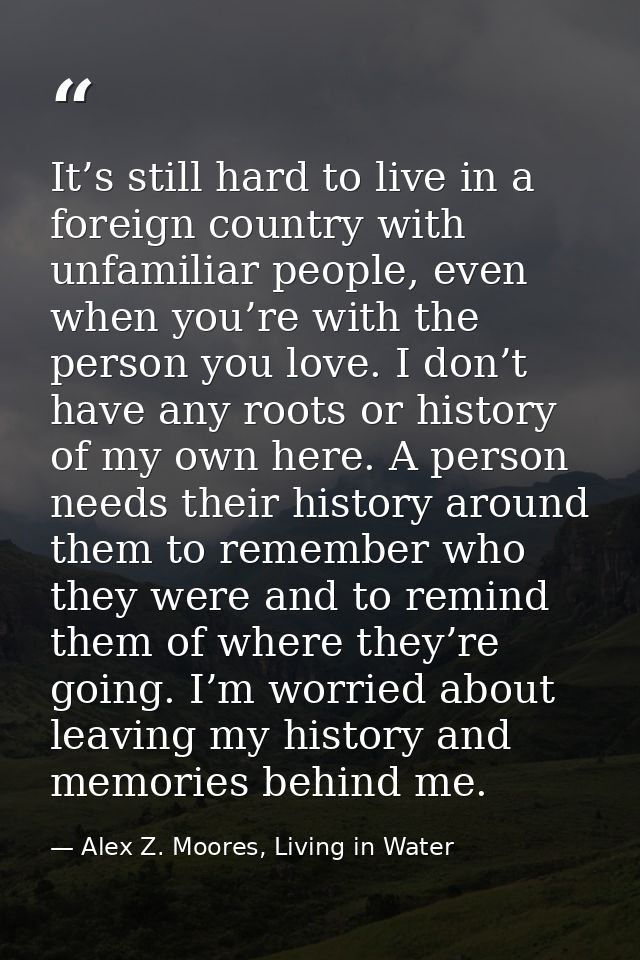 It’s still hard to live in a foreign country with unfamiliar people, even when you’re with the person you love. I don’t  — Alex Z. Moores, Living in Water